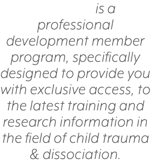 is a professional development member program, specifically designed to provide you with exclusive access, to the latest training and research information in the field of child trauma & dissociation.